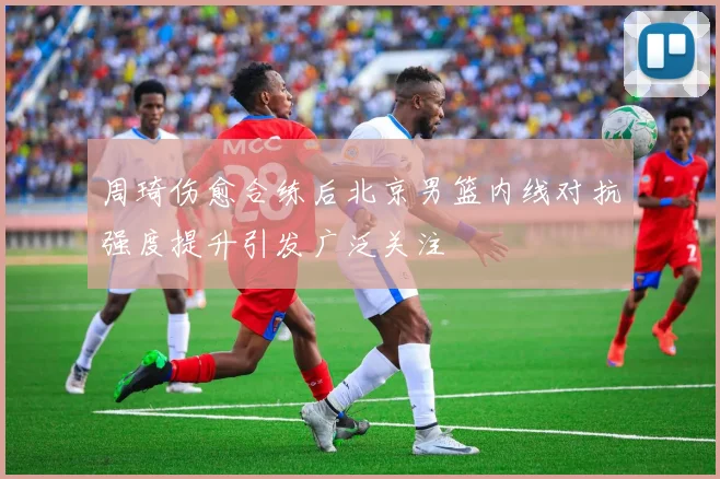 周琦伤愈合练后北京男篮内线对抗强度提升引发广泛关注