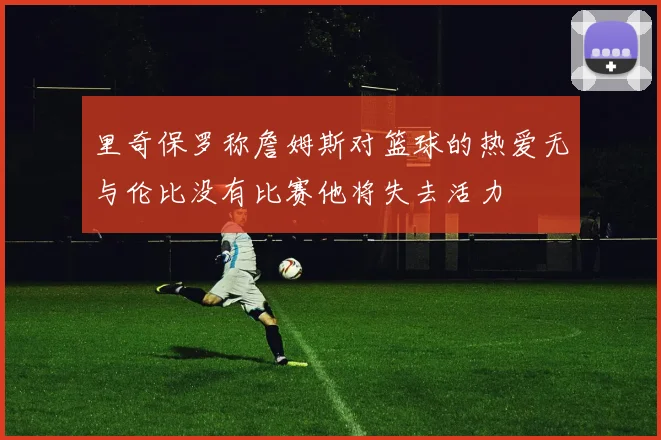 里奇保罗称詹姆斯对篮球的热爱无与伦比没有比赛他将失去活力