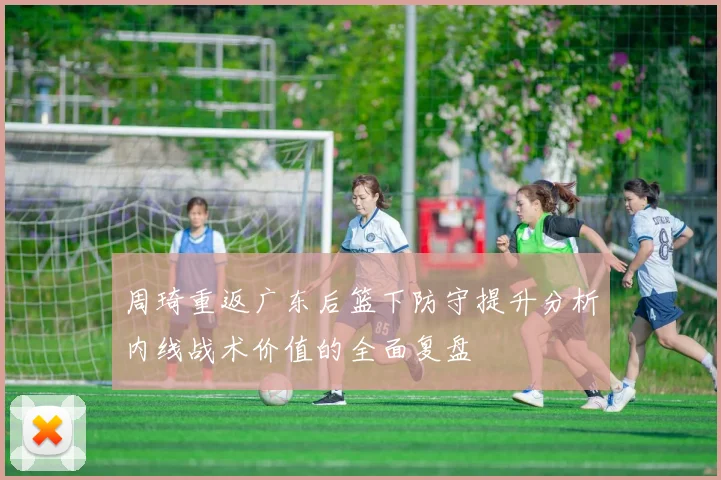 周琦重返广东后篮下防守提升分析内线战术价值的全面复盘