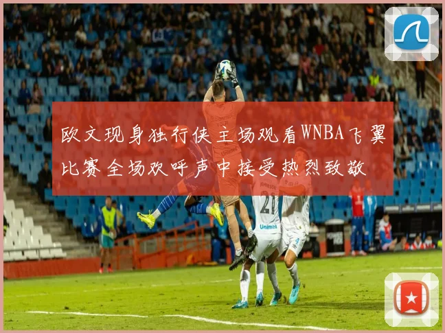 欧文现身独行侠主场观看WNBA飞翼比赛全场欢呼声中接受热烈致敬