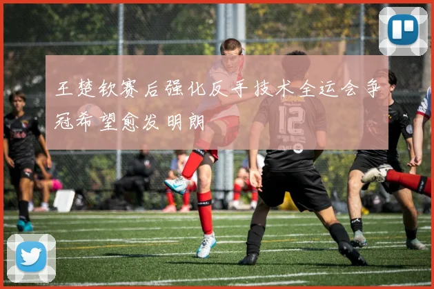 王楚钦赛后强化反手技术全运会争冠希望愈发明朗