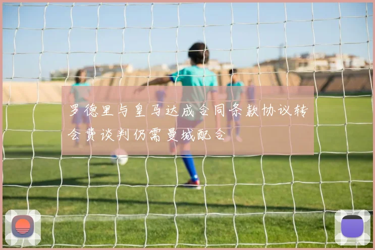 罗德里与皇马达成合同条款协议转会费谈判仍需曼城配合