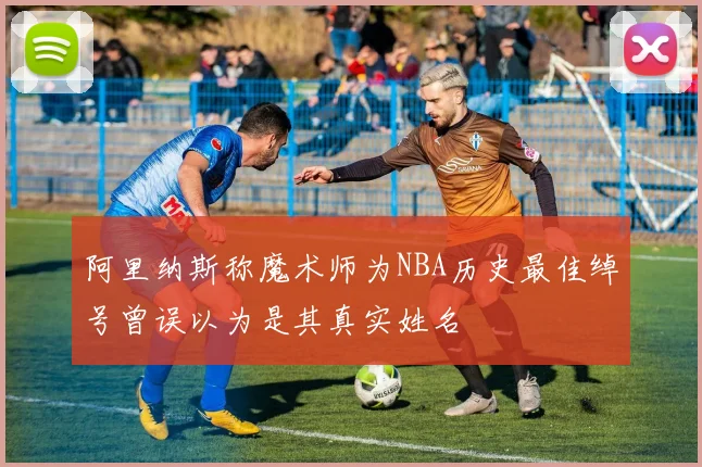 阿里纳斯称魔术师为NBA历史最佳绰号曾误以为是其真实姓名
